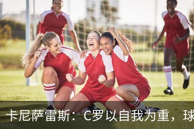 卡尼萨雷斯：C罗以自我为重，球队利益被忽视，主帅不该背锅